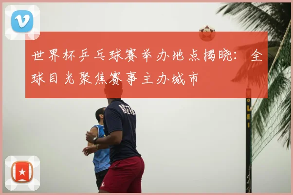 世界杯乒乓球赛举办地点揭晓:全球目光聚焦赛事主办城市