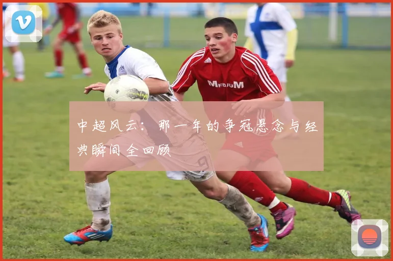 中超风云:那一年的争冠悬念与经典瞬间全回顾