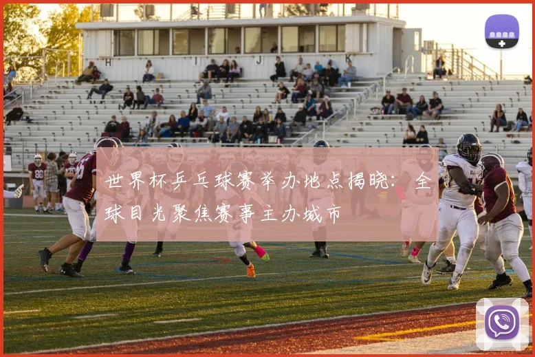 世界杯乒乓球赛举办地点揭晓：全球目光聚焦赛事主办城市